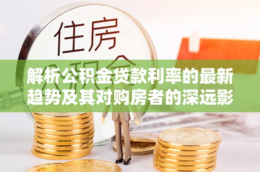 嘉禾解析公积金贷款利率的最新趋势及其对购房者的深远影响
